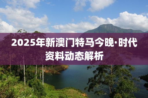 2025年(nian)新澳(ao)門特(te)馬(ma)今晚(wan)·時代(dai)資(zi)料動(dong)態解析(xi)