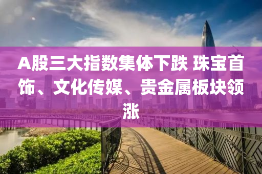 A股(gu)三(san)大指數(shu)集(ji)體(ti)下跌(die) 珠寶首飾、文化傳(chuan)媒、貴(gui)金屬(shu)闆塊(kuai)領漲(zhang)