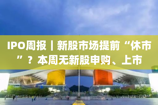 IPO週報｜新股(gu)市場(chang)提(ti)前“休市”？本(ben)週無新(xin)股(gu)申(shen)購(gou)、上(shang)市