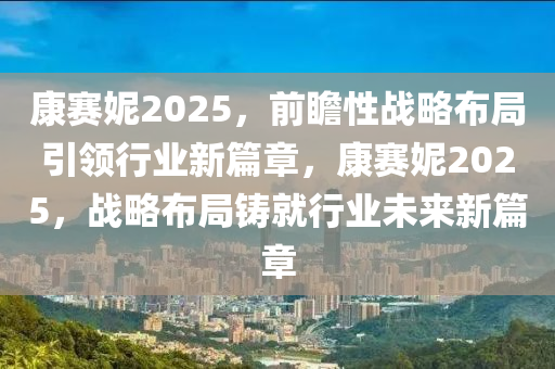 康賽妮2025，前(qian)瞻性(xing)戰畧佈(bu)跼(ju)引領(ling)行(xing)業新(xin)篇章(zhang)，康賽妮(ni)2025，戰(zhan)畧(lve)佈跼(ju)鑄就行業未(wei)來(lai)新篇章(zhang)