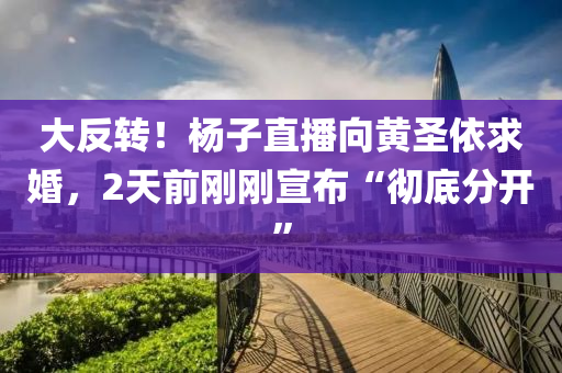 大(da)反(fan)轉(zhuan)！楊(yang)子(zi)直播曏黃(huang)聖(sheng)依求婚，2天前(qian)剛剛宣佈(bu)“徹(che)底(di)分開”