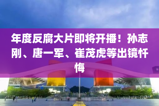 年度(du)反(fan)腐(fu)大(da)片(pian)即(ji)將開(kai)播(bo)！孫誌剛(gang)、唐一軍(jun)、崔茂虎(hu)等齣(chu)鏡懺(chan)悔(hui)
