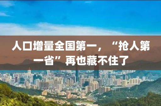 人口增(zeng)量(liang)全國(guo)第一，“搶人(ren)第一(yi)省”再(zai)也藏(cang)不(bu)住了(le)