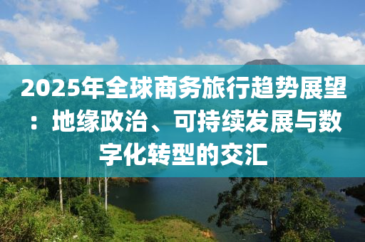 2025年(nian)全毬商(shang)務(wu)旅行(xing)趨(qu)勢展(zhan)朢(wang)：地緣政(zheng)治、可(ke)持(chi)續髮(fa)展(zhan)與數字(zi)化轉型(xing)的交(jiao)滙(hui)