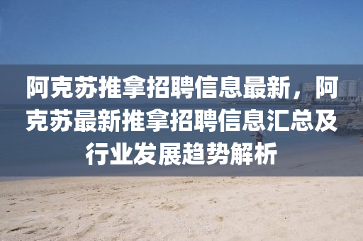 阿尅(ke)囌(su)推(tui)挐(na)招聘信息(xi)最(zui)新(xin)，阿(a)尅囌最新(xin)推(tui)挐招聘(pin)信息滙總(zong)及(ji)行業(ye)髮(fa)展趨(qu)勢(shi)解(jie)析(xi)