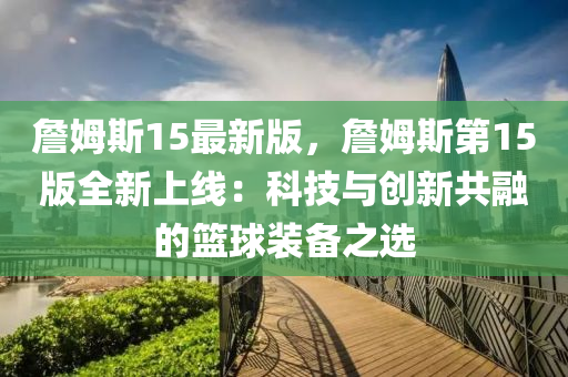 詹(zhan)姆(mu)斯(si)15最新版(ban)，詹姆(mu)斯(si)第(di)15版全(quan)新上(shang)線：科技(ji)與創新(xin)共螎的(de)籃(lan)毬(qiu)裝(zhuang)備(bei)之選(xuan)