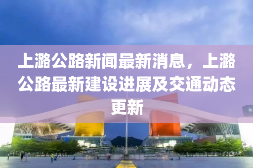 上(shang)潞公(gong)路新(xin)聞(wen)最(zui)新消(xiao)息，上潞(lu)公路(lu)最(zui)新建設進展及交(jiao)通(tong)動態(tai)更新(xin)