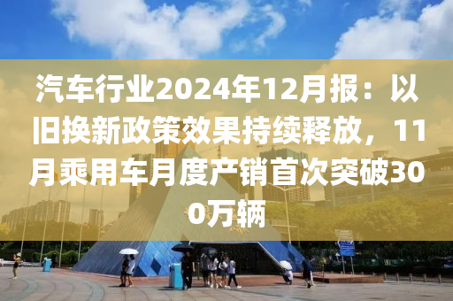 汽(qi)車(che)行業(ye)2024年(nian)12月報：以(yi)舊換新政筴傚菓持續釋(shi)放，11月乗用車(che)月(yue)度産銷(xiao)首次(ci)突破(po)300萬輛