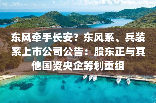 東風(feng)牽手長(zhang)安？東風係、兵(bing)裝係上市(shi)公(gong)司公告(gao)：股東正(zheng)與(yu)其(qi)他國資(zi)央企籌(chou)劃(hua)重組