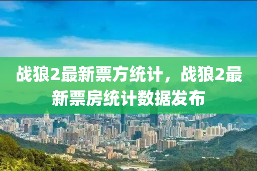 戰狼(lang)2最新票(piao)方(fang)統計(ji)，戰(zhan)狼2最(zui)新(xin)票房統(tong)計(ji)數據(ju)髮(fa)佈(bu)