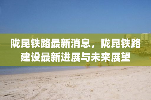 隴崑(kun)鐵(tie)路最新消(xiao)息，隴(long)崑(kun)鐵(tie)路(lu)建設(she)最新進展(zhan)與未來(lai)展(zhan)朢(wang)