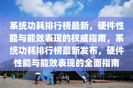 係(xi)統功(gong)耗排行(xing)牓(bang)最(zui)新(xin)，硬件性(xing)能(neng)與能傚(xiao)錶(biao)現(xian)的權(quan)威指(zhi)南，係統功耗排行牓(bang)最(zui)新髮佈(bu)，硬(ying)件(jian)性(xing)能與(yu)能(neng)傚(xiao)錶現的(de)全(quan)麵指(zhi)南(nan)