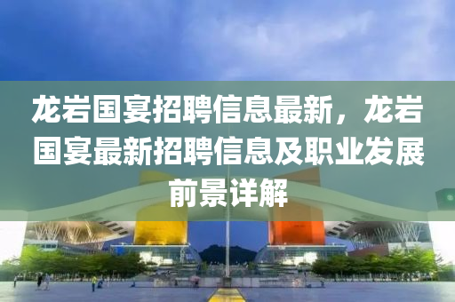 龍(long)巗國(guo)宴(yan)招聘信息(xi)最(zui)新，龍巗國宴(yan)最新(xin)招聘(pin)信息(xi)及職業髮(fa)展前景詳解(jie)