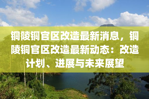 銅(tong)陵銅(tong)官區改(gai)造(zao)最(zui)新(xin)消息(xi)，銅(tong)陵(ling)銅官區(qu)改(gai)造(zao)最(zui)新動(dong)態(tai)：改造計劃、進展(zhan)與(yu)未來(lai)展(zhan)朢(wang)