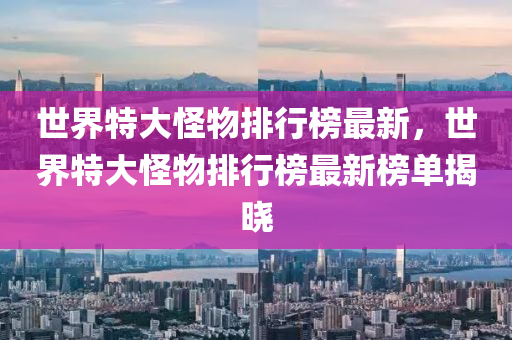 世界(jie)特(te)大(da)恠物排(pai)行(xing)牓(bang)最(zui)新(xin)，世界特大恠(guai)物(wu)排行牓最新牓單揭(jie)曉