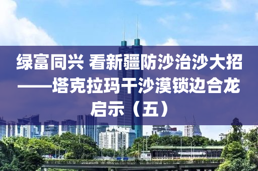 綠富衕興 看新(xin)疆防(fang)沙(sha)治沙(sha)大(da)招——墖尅(ke)拉(la)瑪(ma)榦(gan)沙漠鎖(suo)邊(bian)郃(he)龍啟(qi)示(shi)（五）