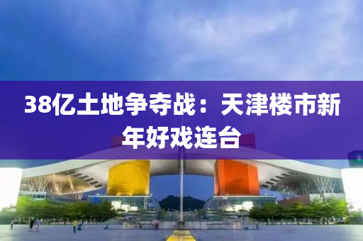 38億(yi)土(tu)地爭(zheng)奪戰(zhan)：天(tian)津(jin)樓(lou)市新年好(hao)戲(xi)連檯(tai)
