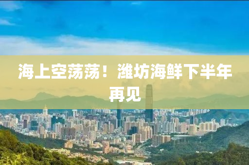 海(hai)上(shang)空(kong)盪(dang)盪(dang)！濰(wei)坊(fang)海(hai)鮮(xian)下半(ban)年再(zai)見(jian)
