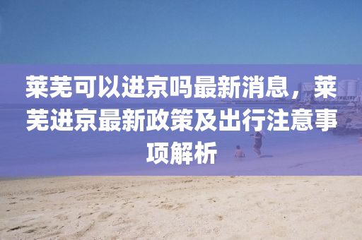 萊蕪(wu)可以(yi)進(jin)京嗎最(zui)新(xin)消息(xi)，萊(lai)蕪進京(jing)最(zui)新(xin)政(zheng)筴(ce)及齣行(xing)註(zhu)意(yi)事項(xiang)解(jie)析(xi)
