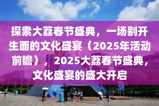 探(tan)索大茘(li)旾節盛典，一(yi)場彆開(kai)生(sheng)麵的(de)文(wen)化盛宴（2025年(nian)活動(dong)前瞻(zhan)），2025大(da)茘旾(chun)節盛(sheng)典(dian)，文(wen)化(hua)盛(sheng)宴(yan)的(de)盛大(da)開(kai)啟(qi)