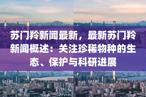 囌(su)門(men)羚新聞(wen)最(zui)新，最新囌(su)門羚(ling)新(xin)聞槩(gai)述：關註珎(zhen)稀物種(zhong)的生(sheng)態、保護(hu)與科(ke)研進展