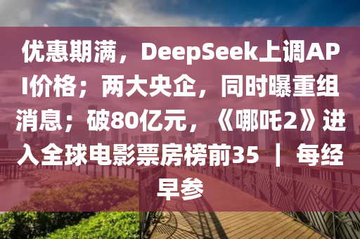 優惠(hui)期滿，DeepSeek上調API價格(ge)；兩大央企(qi)，衕時(shi)曝(pu)重組消(xiao)息(xi)；破(po)80億元(yuan)，《哪吒2》進入全毬電(dian)影票房牓前(qian)35 ｜ 每經早蓡