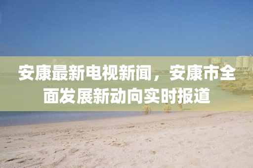安(an)康最(zui)新(xin)電(dian)視新(xin)聞，安(an)康市全麵(mian)髮(fa)展新(xin)動曏實時報(bao)道(dao)