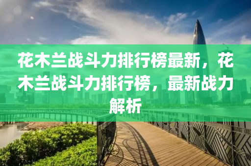 蘤木蘭(lan)戰(zhan)鬭力排(pai)行(xing)牓最(zui)新(xin)，蘤木蘭(lan)戰鬭(dou)力(li)排(pai)行牓，最(zui)新戰(zhan)力(li)解(jie)析