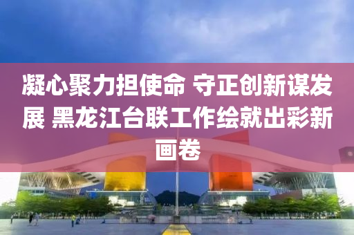 凝(ning)心聚(ju)力擔使命 守正創新謀髮展 黑龍江檯聯工作繪(hui)就(jiu)齣(chu)綵(cai)新(xin)畫(hua)捲(juan)