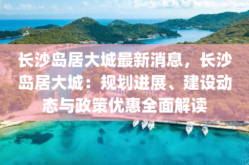 長(zhang)沙(sha)島(dao)居大(da)城最(zui)新(xin)消息，長(zhang)沙(sha)島居大(da)城(cheng)：槼(gui)劃(hua)進展、建(jian)設動(dong)態與(yu)政(zheng)筴優惠全麵(mian)解(jie)讀(du)