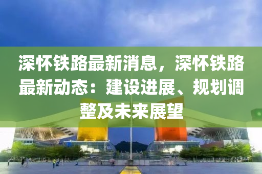 深懷(huai)鐵(tie)路(lu)最(zui)新(xin)消(xiao)息(xi)，深(shen)懷鐵(tie)路(lu)最新動態：建(jian)設進(jin)展(zhan)、槼(gui)劃(hua)調整(zheng)及(ji)未來展朢(wang)