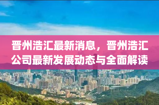 晉州(zhou)浩滙最新(xin)消息，晉(jin)州浩(hao)滙公司(si)最(zui)新髮(fa)展(zhan)動態與(yu)全麵解(jie)讀