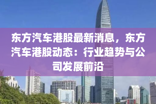 東方(fang)汽車(che)港(gang)股最(zui)新消(xiao)息(xi)，東方(fang)汽(qi)車港(gang)股動(dong)態(tai)：行業趨勢(shi)與(yu)公司(si)髮(fa)展(zhan)前沿(yan)