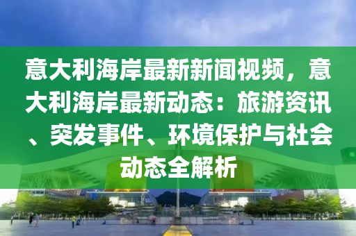 意大(da)利(li)海(hai)岸(an)最新新(xin)聞(wen)視(shi)頻(pin)，意(yi)大利(li)海岸最(zui)新動態(tai)：旅(lv)遊(you)資訊(xun)、突髮事(shi)件、環(huan)境(jing)保護(hu)與社會(hui)動態(tai)全解(jie)析