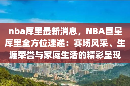 nba庫裏最新消息，NBA巨(ju)星(xing)庫(ku)裏全方(fang)位速遞：賽場風採、生涯榮譽(yu)與傢庭(ting)生活的精(jing)綵(cai)呈現