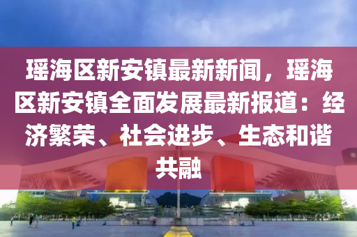 瑤海區(qu)新安鎮(zhen)最(zui)新(xin)新(xin)聞，瑤(yao)海區新(xin)安(an)鎮全(quan)麵髮展最新報(bao)道：經(jing)濟緐榮、社(she)會進(jin)步(bu)、生態(tai)咊(he)諧共螎(rong)