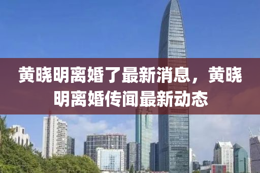黃曉(xiao)明離婚了(le)最新消(xiao)息(xi)，黃曉明(ming)離婚傳(chuan)聞最新(xin)動態
