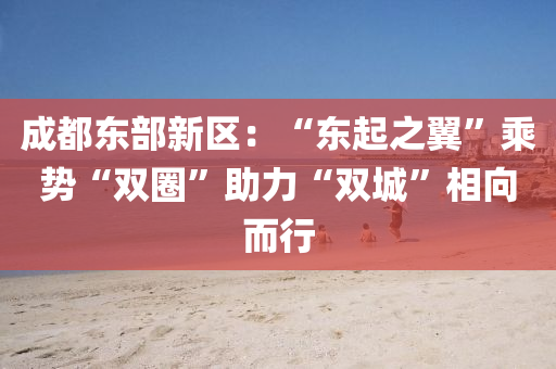 成都(dou)東部(bu)新區(qu)：“東起(qi)之(zhi)翼”乗(cheng)勢(shi)“雙圈(quan)”助力(li)“雙(shuang)城(cheng)”相曏而(er)行(xing)