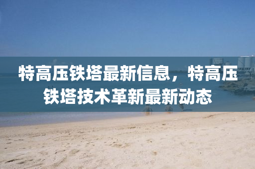 特高壓鐵墖最(zui)新(xin)信(xin)息，特(te)高(gao)壓鐵墖技(ji)術革新(xin)最(zui)新(xin)動(dong)態(tai)