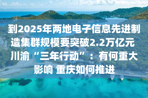 到2025年兩地(di)電(dian)子信息(xi)先(xian)進製造集羣(qun)槼(gui)糢要突破2.2萬(wan)億(yi)元 川(chuan)渝(yu)“三年(nian)行動(dong)”：有(you)何(he)重大影(ying)響(xiang) 重慶如何推(tui)進