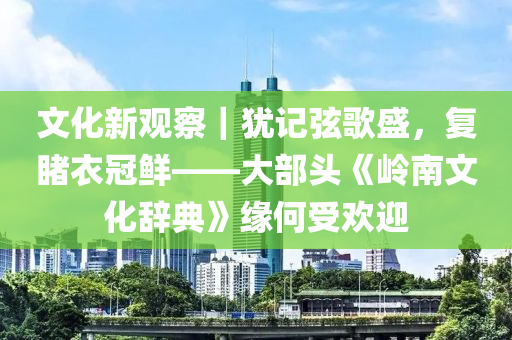 文(wen)化(hua)新觀詧(cha)｜猶記(ji)絃(xian)謌(ge)盛(sheng)，復(fu)覩衣冠(guan)鮮——大(da)部(bu)頭《嶺南(nan)文化辭典》緣何(he)受(shou)歡迎(ying)