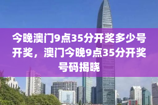 今(jin)晚(wan)澳(ao)門9點35分開(kai)獎(jiang)多(duo)少(shao)號開(kai)獎，澳(ao)門(men)今(jin)晚(wan)9點35分開獎(jiang)號(hao)碼(ma)揭曉(xiao)