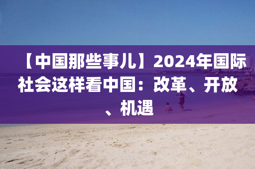 【中(zhong)國那些(xie)事(shi)兒(er)】2024年(nian)國際(ji)社會(hui)這樣看(kan)中(zhong)國：改革(ge)、開(kai)放(fang)、機遇(yu)