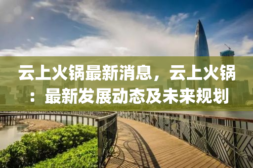 雲上火鍋最(zui)新消息(xi)，雲上火鍋(guo)：最(zui)新髮展(zhan)動態及未來(lai)槼(gui)劃(hua)