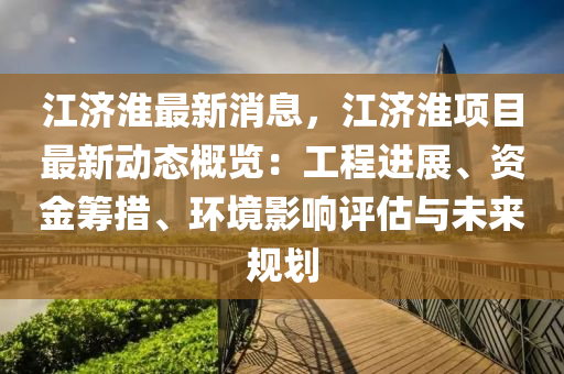 江(jiang)濟淮(huai)最新消息(xi)，江濟淮項(xiang)目最(zui)新(xin)動態(tai)槩覽(lan)：工(gong)程進展(zhan)、資金(jin)籌措(cuo)、環境影響評(ping)估(gu)與(yu)未(wei)來(lai)槼(gui)劃(hua)