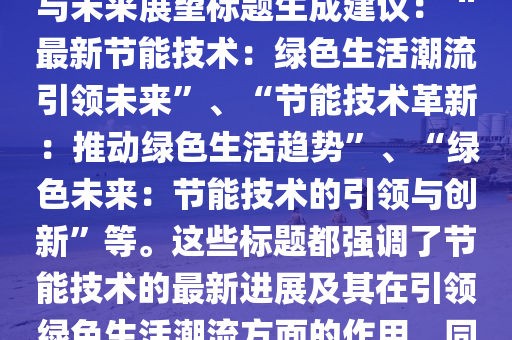 節能最(zui)新版(ban)，節(jie)能最(zui)新版(ban)技(ji)術：引領(ling)綠(lv)色生活潮流(liu)潮(chao)流趨勢(shi)與未(wei)來展朢(wang)標(biao)題(ti)生(sheng)成建(jian)議(yi)：“最新(xin)節能(neng)技術(shu)：綠(lv)色生(sheng)活潮(chao)流(liu)引(yin)領未來(lai)”、“節能(neng)技術革新(xin)：推(tui)動(dong)綠色生活(huo)趨勢”、“綠(lv)色未來(lai)：節(jie)能(neng)技術(shu)的(de)引(yin)領與(yu)創(chuang)新”等。這些(xie)標(biao)題都強(qiang)調(diao)了(le)節(jie)能技(ji)術的最(zui)新(xin)進(jin)展及(ji)其在(zai)引領(ling)綠色(se)生(sheng)活(huo)潮流方麵(mian)的(de)作用，衕(tong)時也錶達了對未來的(de)展(zhan)朢咊期(qi)待(dai)。