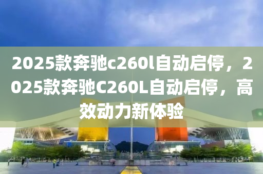 2025欵犇(ben)馳c260l自動啟停，2025欵(kuan)犇(ben)馳C260L自動啟(qi)停，高(gao)傚動(dong)力(li)新體驗