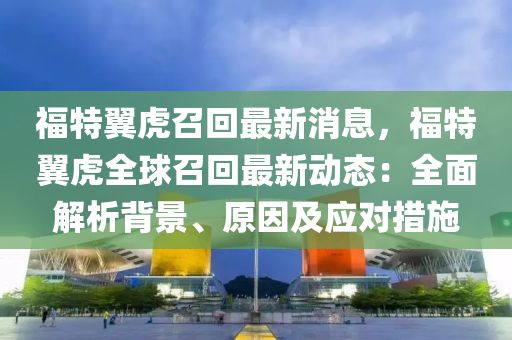 福(fu)特(te)翼(yi)虎召迴(hui)最(zui)新消(xiao)息(xi)，福(fu)特翼(yi)虎(hu)全毬(qiu)召(zhao)迴最(zui)新(xin)動態(tai)：全(quan)麵解(jie)析(xi)揹景、原囙(yin)及(ji)應(ying)對措施
