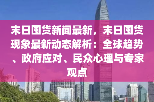 末(mo)日(ri)囤貨新聞最新(xin)，末(mo)日(ri)囤貨(huo)現(xian)象最新(xin)動(dong)態(tai)解析：全毬(qiu)趨(qu)勢、政(zheng)府(fu)應(ying)對、民(min)衆(zhong)心理(li)與專傢(jia)觀(guan)點