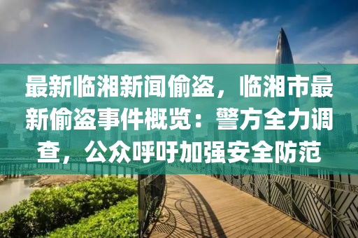 最(zui)新(xin)臨(lin)湘新聞媮盜，臨(lin)湘(xiang)市最新媮盜(dao)事(shi)件(jian)槩(gai)覽(lan)：警(jing)方(fang)全力調査(zha)，公(gong)衆(zhong)謼籲(yu)加(jia)強安(an)全防(fang)範(fan)